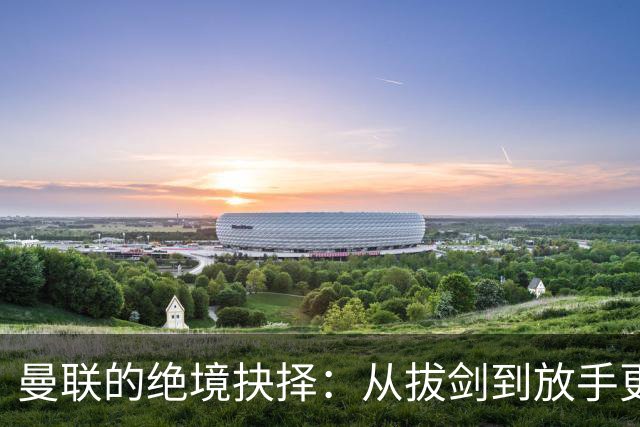 曼联的绝境抉择：从拔剑到放手更为明智