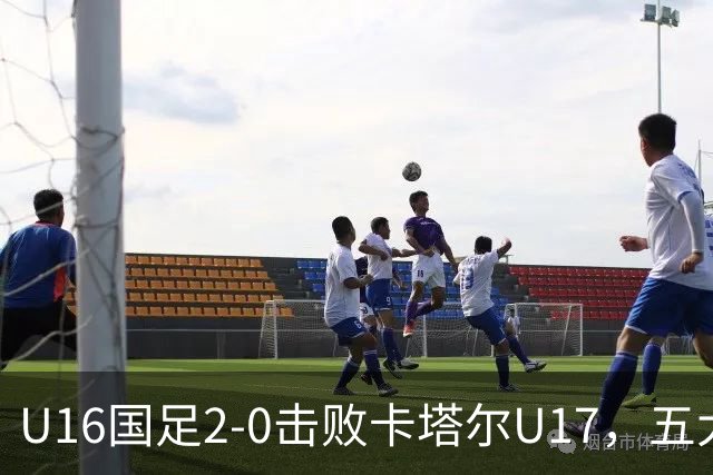 U16国足2-0击败卡塔尔U17，五大看点让人振奋